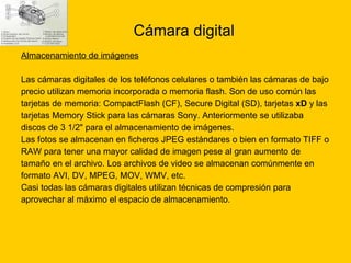 Cámara digital Almacenamiento de imágenes   Las cámaras digitales de los teléfonos celulares o también las cámaras de bajo  precio utilizan memoria incorporada o memoria flash. Son de uso común las  tarjetas de memoria: CompactFlash (CF), Secure Digital (SD), tarjetas  xD  y las  tarjetas Memory Stick para las cámaras Sony. Anteriormente se utilizaba  discos de 3 1/2" para el almacenamiento de imágenes. Las fotos se almacenan en ficheros JPEG estándares o bien en formato TIFF o  RAW para tener una mayor calidad de imagen pese al gran aumento de  tamaño en el archivo. Los archivos de video se almacenan comúnmente en  formato AVI, DV, MPEG, MOV, WMV, etc. Casi todas las cámaras digitales utilizan técnicas de compresión para  aprovechar al máximo el espacio de almacenamiento. 