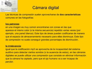 Cámara digital Las técnicas de compresión suelen aprovecharse de  dos características   comunes en las fotografías: los patrones : en una imagen es muy común encontrarse con zonas en las que  aparece el mismo color (o la misma secuencia) repetido varias veces (por  ejemplo, una pared blanca). Este tipo de áreas pueden codificarse de manera  que el espacio de almacenamiento necesario para ellas disminuya. Este tipo  de compresión no suele conseguir grandes porcentajes de disminución.  la irrelevancia : igual que la codificación mp3 se aprovecha de la incapacidad del sistema  auditivo para detectar ciertos sonidos (o la ausencia de estos), en las cámaras  digitales se puede utilizar una compresión que consiste en eliminar información  que la cámara ha captado, pero que el ojo humano va a ser incapaz de  percibir.  