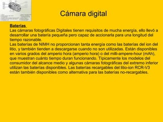 Cámara digital Baterías  Las cámaras fotográficas Digitales tienen requisitos de mucha energía, ello llevó a desarrollar una batería pequeña pero capaz de accionarla para una longitud del  tiempo razonable. Las baterías de NIMH no proporcionan tanta energía como las baterías del ion del  litio, y también tienden a descargarse cuando no son utilizadas. Están disponibles  en varios grados del amperio hora (amperio hora) o del milli-ampere-hour (mAh),  que muestran cuánto tiempo duran funcionando. Típicamente los modelos del  consumidor del alcance medio y algunas cámaras fotográficas del extremo inferior  utilizan las baterías disponibles. Las baterías recargables del litio-ion RCR-V3  están también disponibles como alternativa para las baterías no-recargables. 
