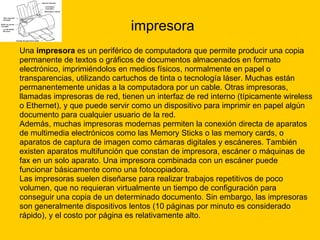 impresora Una  impresora  es un periférico de computadora que permite producir una copia  permanente de textos o gráficos de documentos almacenados en formato  electrónico, imprimiéndolos en medios físicos, normalmente en papel o  transparencias, utilizando cartuchos de tinta o tecnología láser. Muchas están  permanentemente unidas a la computadora por un cable. Otras impresoras,  llamadas impresoras de red, tienen un interfaz de red interno (típicamente wireless  o Ethernet), y que puede servir como un dispositivo para imprimir en papel algún  documento para cualquier usuario de la red. Además, muchas impresoras modernas permiten la conexión directa de aparatos  de multimedia electrónicos como las Memory Sticks o las memory cards, o  aparatos de captura de imagen como cámaras digitales y escáneres. También  existen aparatos multifunción que constan de impresora, escáner o máquinas de  fax en un solo aparato. Una impresora combinada con un escáner puede  funcionar básicamente como una fotocopiadora. Las impresoras suelen diseñarse para realizar trabajos repetitivos de poco  volumen, que no requieran virtualmente un tiempo de configuración para  conseguir una copia de un determinado documento. Sin embargo, las impresoras  son generalmente dispositivos lentos (10 páginas por minuto es considerado  rápido), y el costo por página es relativamente alto. 