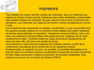impresora Para trabajos de mayor volumen existen las imprentas, que son máquinas que  realizan la misma función que las impresoras pero están diseñadas y optimizadas  para realizar trabajos de impresión de gran volumen como sería la impresión de  periódicos. Las imprentas son capaces de imprimir cientos de páginas por minuto  o más. Las impresoras han aumentado su calidad y rendimiento, lo que ha permitido que  los usuarios puedan realizar en su impresora local trabajos que solían realizarse  en tiendas especializadas en impresión. Impresoras monocromáticas, color o de  fotos una impresora monocromática sólo puede producir imágenes de un color,  usualmente el negro. También puede ser capaz de producir graduaciones de  tonos de este color, tal como una escala de grises. Una impresora a color produce imágenes de múltiples colores, a partir de la  combinación simultánea de al menos tres de los siguientes colores  fundamentales: el magenta, el cyan y el amarillo. La cantidad depositada en la  hoja de cada uno de estos, produce visualmente la sensación de todos los demás.  El color negro acompaña y mejora la impresión de diversas tonalidades. Este  sistema se conoce con el nombre de Sistema CMYK. 