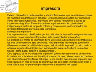 impresora Existen dispositivos profesionales y semiprofesionales, que se utilizan en casas  de revelado fotográfico o en el hogar. Estos dispositivos suelen ser conocidos  como impresora fotográfica, impresora con calidad fotográfica o bases de  impresión fotográfica. Estos dispositivos imprimen en color, produciendo  imágenes que imitan el rango de colores y resoluciones de los métodos de  revelado fotográfico previos a esta tecnología. Métodos de impresión Las impresoras son clasificadas por los métodos de impresión subyacentes que  emplean; numerosas tecnologías han sido desarrolladas estos años. La elección del motor de impresión tiene un efecto substancial en los trabajos a  los que una impresora esta destinada. Hay diferentes tecnologías que tienen  diferentes niveles de calidad de imagen, velocidad de impresión, costo, ruido y  además, algunas tecnologías son inapropiadas para ciertos tipos de medios  físicos (como papel carbón o transparencias). Otro aspecto de la tecnología de impresión que es frecuentemente olvidado es  la resistencia a la alteración: tinta líquida como de una cabeza de chorro de tinta  son absorbidos por las fibras del papel, y por eso los documentos impresos con  tinta líquida son más difíciles de alterar que los que están impresos por toner o  tinta sólida, que no penetran por debajo de la superficie del papel. 