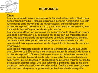 impresora Tóner Las impresoras de láser e impresoras de terminal utilizan este método para  adherir tóner al medio. Trabajan utilizando el principio Xerographic que está  funcionando en la mayoría de las fotocopiadoras: adhiriendo tóner a un  tambor de impresión sensible a la luz, y utilizando electricidad estática, para  transferir la impresión gracias al calor y la presión. Las impresoras láser son conocidas por su impresión de alta calidad, buena  velocidad de impresión y su bajo costo por copia; son las impresoras más  comunes para muchas de las aplicaciones de oficina de propósito general.  Son menos utilizadas por el consumidor generalmente debido a su alto  costo inicial. Las impresoras láser están disponibles tanto en color como en  monocromo. Otro tipo de impresora basada en tóner es la impresora LED la cual utiliza  una colección de LEDs en lugar de láser para causar la adhesión del tóner al  tambor de impresión. El tóner (del inglés, toner), también denominado tinta  seca por analogía funcional con la tinta, es un polvo fino, normalmente de  color negro, que se deposita en el papel que se pretende imprimir por medio  de atracción electrostática. Una vez adherido el pigmento, éste se fija en el  papel por medio de presión o calor adecuados. Debido a que en el proceso  no intervienen diluyentes, originalmente se ha denominado Xerografía. 