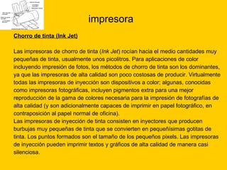 impresora Chorro de tinta (Ink Jet) Las impresoras de chorro de tinta ( Ink Jet ) rocían hacia el medio cantidades muy  pequeñas de tinta, usualmente unos picolitros. Para aplicaciones de color  incluyendo impresión de fotos, los métodos de chorro de tinta son los dominantes,  ya que las impresoras de alta calidad son poco costosas de producir. Virtualmente  todas las impresoras de inyección son dispositivos a color; algunas, conocidas  como impresoras fotográficas, incluyen pigmentos extra para una mejor  reproducción de la gama de colores necesaria para la impresión de fotografías de  alta calidad (y son adicionalmente capaces de imprimir en papel fotográfico, en  contraposición al papel normal de oficina). Las impresoras de inyección de tinta consisten en inyectores que producen  burbujas muy pequeñas de tinta que se convierten en pequeñísimas gotitas de  tinta. Los puntos formados son el tamaño de los pequeños pixels. Las impresoras  de inyección pueden imprimir textos y gráficos de alta calidad de manera casi  silenciosa. 
