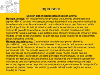 impresora Existen dos métodos para inyectar la tinta : Método térmico:  Un impulso eléctrico produce un aumento de temperatura  (aprox. 480º C durante microsegundos) que hace hervir una pequeña cantidad de  tinta dentro de una cámara formando una burbuja de vapor que fuerza su salida  por los inyectores. Al salir al exterior, este vapor se condensa y forma una  minúscula gota de tinta sobre el papel. Después, el vacío resultante arrastra  nueva tinta hacia la cámara. Este método tiene el inconveniente de limitar en gran  medida la vida de los inyectores, es por eso que estos inyectores se encuentran  en los cartuchos de tinta. Método piezoeléctrico:  Cada inyector está formado por un elemento  piezoeléctrico que, al recibir un impulso eléctrico, cambia de forma aumentando  bruscamente la presión en el interior del cabezal provocando la inyección de una  partícula de tinta. Su ciclo de inyección es más rápido que el térmico. Las impresoras de inyección tienen un costo inicial mucho menor que las  impresoras láser, pero tienen un costo por copia mucho mayor, ya que la tinta  necesita ser repuesta frecuentemente. Las impresoras de inyección son también  más lentas que las impresoras láser, además de tener la desventaja de dejar  secar las páginas antes de poder ser manipuladas agresivamente; la manipulación  prematura puede causar que la tinta (que esta adherida a la página en forma  liquida) se mueva. 