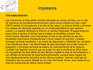 impresora Tinta sólida (Solid Ink) Las impresoras de tinta sólida, también llamadas de cambio de fase, son un tipo  de impresora de transferencia termal pero utiliza barras sólidas de tinta a color  CMYK (similar en consistencia a la cera de las velas). La tinta se derrite y alimenta  una cabeza de impresión operada por un cristal piezoeléctrico (por ejemplo  cuarzo). La cabeza distribuye la tinta en un tambor engrasado. El papel entonces  pasa sobre el tambor al tiempo que la imagen se transfiere al papel. Son  comúnmente utilizadas como impresoras a color en las oficinas ya que son  excelentes imprimiendo transparencias y otros medios no porosos, y pueden  conseguir grandes resultados. Los costos de adquisición y utilización son similares  a las impresoras láser. Las desventajas de esta tecnología son el alto consumo  energético y los largos periodos de espera de ( calentamiento ) de la maquina.  También hay algunos usuarios que se quejan de que la escritura es difícil sobre  las impresiones de tinta sólida (la cera tiende a repeler la tinta de los bolígrafos), y  son difíciles de alimentar de papel automáticamente, aunque estos rasgos han  sido significantemente reducidos en los últimos modelos. Además, este tipo de  impresora solo se puede obtener de un único fabricante, Xerox, como parte de su  línea de impresoras de oficina Xerox Phaser.  