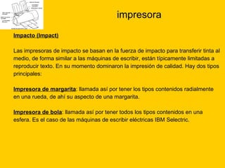 impresora Impacto (Impact) Las impresoras de impacto se basan en la fuerza de impacto para transferir tinta al  medio, de forma similar a las máquinas de escribir, están típicamente limitadas a  reproducir texto. En su momento dominaron la impresión de calidad. Hay dos tipos  principales: Impresora de margarita : llamada así por tener los tipos contenidos radialmente  en una rueda, de ahí su aspecto de una margarita. Impresora de bola : llamada así por tener todos los tipos contenidos en una  esfera. Es el caso de las máquinas de escribir eléctricas IBM Selectric.  