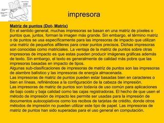 impresora Matriz de puntos (Dot- Matrix) En el sentido general, muchas impresoras se basan en una matriz de píxeles o  puntos que, juntos, forman la imagen más grande. Sin embargo, el término matriz  o de puntos se usa específicamente para las impresoras de impacto que utilizan  una matriz de pequeños alfileres para crear puntos precisos. Dichas impresoras  son conocidas como matriciales. La ventaja de la matriz de puntos sobre otras  impresoras de impacto es que estas pueden producir imágenes gráficas además  de texto. Sin embargo, el texto es generalmente de calidad más pobre que las  impresoras basadas en impacto de tipos. Algunas sub-clasificaciones de impresoras de matriz de puntos son las impresoras  de alambre balístico y las impresoras de energía almacenada.  Las impresoras de matriz de puntos pueden estar basadas bien en caracteres o  bien en líneas, refiriéndose a la configuración de la cabeza de impresión. Las impresoras de matriz de puntos son todavía de uso común para aplicaciones  de bajo costo y baja calidad como las cajas registradoras. El hecho de que usen el  método de impresión de impacto les permite ser usadas para la impresión de  documentos autocopiativos como los recibos de tarjetas de crédito, donde otros  métodos de impresión no pueden utilizar este tipo de papel. Las impresoras de  matriz de puntos han sido superadas para el uso general en computación. 
