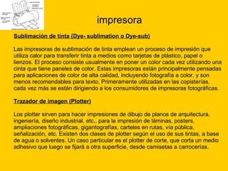 impresora Sublimación de tinta (Dye- sublimation o Dye-sub) Las impresoras de sublimación de tinta emplean un proceso de impresión que  utiliza calor para transferir tinta a medios como tarjetas de plástico, papel o  lienzos. El proceso consiste usualmente en poner un color cada vez utilizando una  cinta que tiene paneles de color. Estas impresoras están principalmente pensadas  para aplicaciones de color de alta calidad, incluyendo fotografía a color, y son  menos recomendables para texto. Primeramente utilizadas en las copisterías,  cada vez más se están dirigiendo a los consumidores de impresoras fotográficas. Trazador de imagen (Plotter) Los plotter sirven para hacer impresiones de dibujo de planos de arquitectura,  ingeniería, diseño industrial, etc., para la impresión de láminas, posters,  ampliaciones fotográficas, gigantografías, carteles en rutas, vía pública,  señalización, etc. Existen dos clases de plotter según el uso de sus tintas, a base  de agua o solventes. Un caso particular es el plotter de corte, que corta un medio  adhesivo que luego se fijará a otra superficie, desde camisetas a carrocerías. 