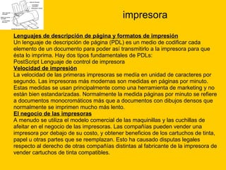 impresora Lenguajes de descripción de página y formatos de impresión Un lenguaje de descripción de página (PDL) es un medio de codificar cada  elemento de un documento para poder así transmitirlo a la impresora para que  ésta lo imprima. Hay dos tipos fundamentales de PDLs: PostScript Lenguaje de control de impresora  Velocidad de impresión La velocidad de las primeras impresoras se medía en unidad de caracteres por  segundo. Las impresoras más modernas son medidas en páginas por minuto.  Estas medidas se usan principalmente como una herramienta de marketing y no  están bien estandarizadas. Normalmente la medida páginas por minuto se refiere  a documentos monocromáticos más que a documentos con dibujos densos que  normalmente se imprimen mucho más lento. El negocio de las impresoras A menudo se utiliza el modelo comercial de las maquinillas y las cuchillas de  afeitar en el negocio de las impresoras. Las compañías pueden vender una  impresora por debajo de su costo, y obtener beneficios de los cartuchos de tinta,  papel u otras partes que se reemplazan. Esto ha causado disputas legales  respecto al derecho de otras compañías distintas al fabricante de la impresora de  vender cartuchos de tinta compatibles. 