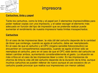 impresora Cartuchos, tinta y papel Tanto los cartuchos, como la tinta y el papel son 3 elementos imprescindibles para  poder realizar copias con una impresora, y el saber escoger el elemento más  adecuado en función del tipo de impresión que se pretende realizar puede  aumentar el rendimiento de nuestra impresora hasta límites insospechados. Cartuchos En el caso de las impresoras láser, la vida útil del cartucho depende de la cantidad  de tóner que contenga, cuando se agota el cartucho, debe ser reemplazado. En el caso de que el cartucho y el OPC (órgano sensible fotoconducitvo) se  encuentren en compartimentos separados, cuando se agota el tóner sólo se  reemplaza el cartucho, pero en el caso de que el OPC esté dentro del cartucho se  deben cambiar ambos, aumentando considerablemente el gasto. La situación es  más crítica en el caso de las impresoras láser a color. En las impresoras de  chorros de tinta la vida útil del cartucho depende de la duración de la tinta, aunque  muchos cartuchos se pueden rellenar de nuevo aunque el uso excesivo de un  cartucho puede provocar que realice sus impresiones con menor calidad. 