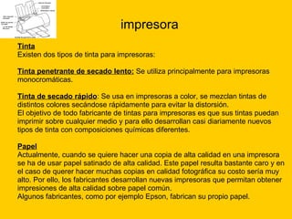 impresora Tinta Existen dos tipos de tinta para impresoras: Tinta penetrante de secado lento:  Se utiliza principalmente para impresoras  monocromáticas. Tinta de secado rápido : Se usa en impresoras a color, se mezclan tintas de  distintos colores secándose rápidamente para evitar la distorsión.  El objetivo de todo fabricante de tintas para impresoras es que sus tintas puedan  imprimir sobre cualquier medio y para ello desarrollan casi diariamente nuevos  tipos de tinta con composiciones químicas diferentes. Papel Actualmente, cuando se quiere hacer una copia de alta calidad en una impresora  se ha de usar papel satinado de alta calidad. Este papel resulta bastante caro y en  el caso de querer hacer muchas copias en calidad fotográfica su costo sería muy  alto. Por ello, los fabricantes desarrollan nuevas impresoras que permitan obtener  impresiones de alta calidad sobre papel común. Algunos fabricantes, como por ejemplo Epson, fabrican su propio papel. 
