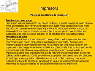 impresora Posibles problemas de impresión Problemas con el papel Puede que la mala colocación del papel, de lugar, a que la impresora no lo detecte  .Para ello bastará con volver a colocarlo bien. Esta mala colocación o una mala  elección del papel puede dar lugar a que durante la impresión se produzca un  atasco debido a que ha tomado varias hojas a la vez, por lo que se debe ser  cuidadoso a la hora de situar el papel en la bandeja para no sobrecargarla. Problemas de tinta En ocasiones al imprimir documentos o fotografías pueden aparecer bandas  horizontales que hacen empeorar la calidad de la impresión. Aunque este  problema puede estar ocasionalmente relacionado con una mala elección del  papel de impresión generalmente se debe a problemas de tinta en impresiones de  inyección de tinta. Una causa posible es la configuración de calidad de la  impresión, puesto que el documento puede requerir una configuración de mayor  calidad de la impresora. Otras posibles causa pueden ser que la tinta del cartucho  se está agotando o que los cabezales están sucios. Así pues hay que tener  cuidado a la hora de configurar la calidad en la que se desea imprimir así como  limpiar los cabezales cuando se observen deficiencias de impresión. 