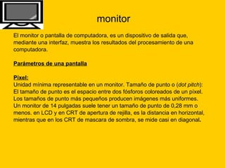 monitor El monitor o pantalla de computadora, es un dispositivo de salida que,  mediante una interfaz, muestra los resultados del procesamiento de una  computadora. Parámetros de una pantalla Píxel: Unidad mínima representable en un monitor. Tamaño de punto o ( dot pitch ):  El tamaño de punto es el espacio entre dos fósforos coloreados de un píxel.  Los tamaños de punto más pequeños producen imágenes más uniformes.  Un monitor de 14 pulgadas suele tener un tamaño de punto de 0,28 mm o  menos. en LCD y en CRT de apertura de rejilla, es la distancia en horizontal,  mientras que en los CRT de mascara de sombra, se mide casi en diagonal .  