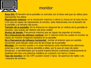 monitor Área Útil:  El tamaño de la pantalla no coincide con el área real que se utiliza para  representar los datos.  Resolución máxima : es la resolución máxima o nativa (y única) en el caso de los  LCD que es capaz de representar el monitor, esta relacionada con el tamaño de  la pantalla y el tamaño del punto.  Tamaño de la pantalla:  Es la distancia en diagonal de un vértice de la pantalla al  opuesto, que puede ser distinto del área visible.  Ancho de banda:  Frecuencia máxima que es capaz de soportar el monitor.  Hz o frecuencia de refresco vertical:  son 2 valores entre los cuales el monitor es  capaz de mostrar imágenes estables en la pantalla.  Hz o frecuencia de refresco horizontal  :  similar al anterior pero en sentido  horizontal, para dibujar cada una de las líneas de la pantalla.  Blindaje:  Un monitor puede o no estar blindando ante interferencias eléctricas  externas y ser mas o menos sensible a ellas, por lo que en caso de estar  blindando, o semiblindado por la parte trasera llevara cubriendo prácticamente la  totalidad del tubo una plancha metálica en contacto con tierra o masa.  Tipo de monitor:  en los CRT pueden existir 2 tipos, de apertura de rejilla o de mascara de sombra.  