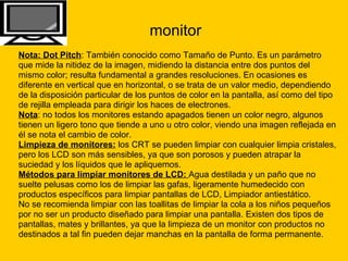 monitor Nota: Dot Pitch : También conocido como Tamaño de Punto. Es un parámetro  que mide la nitidez de la imagen, midiendo la distancia entre dos puntos del  mismo color; resulta fundamental a grandes resoluciones. En ocasiones es  diferente en vertical que en horizontal, o se trata de un valor medio, dependiendo  de la disposición particular de los puntos de color en la pantalla, así como del tipo  de rejilla empleada para dirigir los haces de electrones. Nota : no todos los monitores estando apagados tienen un color negro, algunos  tienen un ligero tono que tiende a uno u otro color, viendo una imagen reflejada en  él se nota el cambio de color. Limpieza de monitores:  los CRT se pueden limpiar con cualquier limpia cristales,  pero los LCD son más sensibles, ya que son porosos y pueden atrapar la  suciedad y los líquidos que le apliquemos.  Métodos para limpiar monitores de LCD:  Agua destilada y un paño que no  suelte pelusas como los de limpiar las gafas, ligeramente humedecido con  productos específicos para limpiar pantallas de LCD, Limpiador antiestático.  No se recomienda limpiar con las toallitas de limpiar la cola a los niños pequeños  por no ser un producto diseñado para limpiar una pantalla. Existen dos tipos de  pantallas, mates y brillantes, ya que la limpieza de un monitor con productos no  destinados a tal fin pueden dejar manchas en la pantalla de forma permanente. 