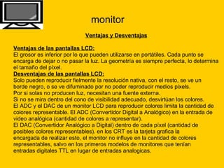 monitor Ventajas y Desventajas Ventajas de las pantallas LCD:   El grosor es inferior por lo que pueden utilizarse en portátiles. Cada punto se  encarga de dejar o no pasar la luz. La geometría es siempre perfecta, lo determina  el tamaño del píxel. Desventajas de las pantallas LCD:   Solo pueden reproducir fielmente la resolución nativa, con el resto, se ve un  borde negro, o se ve difuminado por no poder reproducir medios pixels.  Por si solas no producen luz, necesitan una fuente externa.  Si no se mira dentro del cono de visibilidad adecuado, desvirtúan los colores.  El ADC y el DAC de un monitor LCD para reproducir colores limita la cantidad de  colores representable. El ADC (Convertidor Digital a Analógico) en la entrada de  video analógica (cantidad de colores a representar).  El DAC (Convertidor Analógico a Digital) dentro de cada píxel (cantidad de  posibles colores representables). en los CRT es la tarjeta grafica la  encargada de realizar esto, el monitor no influye en la cantidad de colores  representables, salvo en los primeros modelos de monitores que tenían  entradas digitales TTL en lugar de entradas analogicas.   