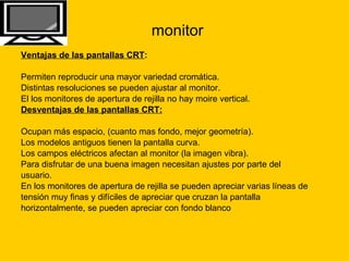 monitor Ventajas de las pantallas CRT :   Permiten reproducir una mayor variedad cromática.  Distintas resoluciones se pueden ajustar al monitor.  El los monitores de apertura de rejilla no hay moire vertical.  Desventajas de las pantallas CRT:   Ocupan más espacio, (cuanto mas fondo, mejor geometría).  Los modelos antiguos tienen la pantalla curva.  Los campos eléctricos afectan al monitor (la imagen vibra).  Para disfrutar de una buena imagen necesitan ajustes por parte del  usuario.  En los monitores de apertura de rejilla se pueden apreciar varias líneas de  tensión muy finas y difíciles de apreciar que cruzan la pantalla  horizontalmente, se pueden apreciar con fondo blanco 