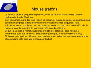 Mouse (ratón)  La función de éste pequeño dispositivo, es la de facilitar las acciones que se realicen dentro de Windows.  Con frecuencia, para  los  que recién se inician, el mouse suele ser un enemigo más que un amigo púes la falta de costumbre provoca muchos disgustos. Para solucionar  éste  problema  se  recomienda  tomarlo  como  una  extensión  de  la  mano  y  con  la  práctica  le  parecerá más sencillo utilizarlo. Según  la versión o marca, puede tener distintos  botones,  pero nosotros tomaremos sólo dos de ellos : El izquierdo (principal) y derecho (secundario). El  botón  principal  lo  utilizará  para  realizar  casi  todas  las acciones, en cambio el secundario sólo para ver el menú contextual. 