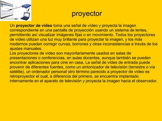 proyector Un  proyector de vídeo  toma una señal de vídeo y proyecta la imagen  correspondiente en una pantalla de proyección usando un sistema de lentes,  permitiendo así visualizar imágenes fijas o en movimiento. Todos los proyectores  de vídeo utilizan una luz muy brillante para proyectar la imagen, y los más  modernos pueden corregir curvas, borrones y otras inconsistencias a través de los  ajustes manuales.  Los proyectores de vídeo son mayoritariamente usados en salas de  presentaciones o conferencias, en aulas docentes, aunque también se pueden  encontrar aplicaciones para cine en casa. La señal de vídeo de entrada puede  provenir de diferentes fuentes, como un sintonizador de televisión (terrestre o vía  satélite), un ordenador personal otro término parecido a proyector de vídeo es  retroproyector el cual, a diferencia del primero, se encuentra implantado  internamente en el aparato de televisión y proyecta la imagen hacia el observador. 