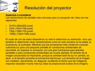 Resolución del proyector Aspectos a considerar   Las resoluciones de pantalla más comunes para un proyector de vídeo son las  siguientes: SVGA (800x600 píxel) XGA (1024×768 píxel) 720p (1280×720 píxel) 1080p (1920×1080 píxel) El costo de uno de estos dispositivos no sólo lo determina su resolución, sino que  también lo determinan otras características como el ruido acústico en la salida, la luminancia, el contraste. Mientras que los proyectores más modernos inyectan  suficiente luz para una pequeña pantalla en condiciones ambientales de  oscuridad, se requiere un proyector con una gran luminancia para grandes  pantallas o para condiciones ambientales de mucha claridad. El tamaño de la  imagen proyectada es importante, porque la cantidad total de luz no cambia, es  decir, si el tamaño aumenta la luminancia disminuye. Los tamaños de la imagen  son medidos, típicamente, en diagonal, ocultando el hecho que las imágenes  mayores necesitan mucha más luz (ésta es proporcional al área de la imagen). 