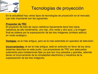 Tecnologías de proyección En la actualidad hay varios tipos de tecnologías de proyección en el mercado. Las más importante son las siguientes: Proyector de TRC El proyector de tubo de rayos catódicos típicamente tiene tres tubos  catódicos de alto rendimiento, uno rojo, otro verde y otro azul, y la imagen  final se obtiene por la superposición de las tres imágenes (síntesis aditiva)  en modo analógico. Ventajas:   es la más antigua, pero es la más extendida en aparatos de televisión.  Inconvenientes:   al ser la más antigua, está en extinción en favor de los otros  sistemas descritos en este punto. Los proyectores de TRC son adecuados  solamente para instalaciones fijas ya que son muy pesados y grandes, además  tienen el inconveniente de la complejidad electrónica y mecánica de la  superposición de las tres imágenes. 