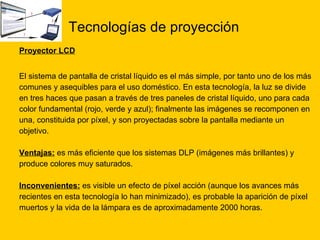 Tecnologías de proyección   Proyector LCD El sistema de pantalla de cristal líquido es el más simple, por tanto uno de los más  comunes y asequibles para el uso doméstico. En esta tecnología, la luz se divide  en tres haces que pasan a través de tres paneles de cristal líquido, uno para cada  color fundamental (rojo, verde y azul); finalmente las imágenes se recomponen en  una, constituida por píxel, y son proyectadas sobre la pantalla mediante un  objetivo. Ventajas:  es más eficiente que los sistemas DLP (imágenes más brillantes) y  produce colores muy saturados. Inconvenientes:  es visible un efecto de píxel acción (aunque los avances más  recientes en esta tecnología lo han minimizado), es probable la aparición de píxel muertos y la vida de la lámpara es de aproximadamente 2000 horas.  