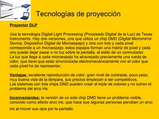 Tecnologías de proyección Proyector DLP Usa la tecnología Digital Light Processing (Procesado Digital de la Luz) de Texas  Instruments. Hay dos versiones, una que utiliza un chip DMD (Digital Micromirror  Device, Dispositivo Digital de Microespejo) y otra con tres y cada píxel  corresponde a un microespejo; estos espejos forman una matriz de píxel y cada  uno puede dejar pasar o no luz sobre la pantalla, al estilo de un conmutador.  La luz que llega a cada microespejo ha atravesado previamente una rueda de  color, que tiene que estar sincronizada electromecánicamente con el color que  cada píxel ha de representar. Ventajas:  excelente reproducción de color, gran nivel de contraste, poco peso,  muy buena vida de la lámpara, sus precios empiezan a ser competitivos. Los sistemas con tres chips DMD pueden crear el triple de colores y no sufren el  problema del arco iris.  Inconvenientes:  la versión de un solo chip DMD tiene un problema visible,  conocido como efecto arco iris, que hace que algunas personas perciban un arco  iris al mover sus ojos por la pantalla.   