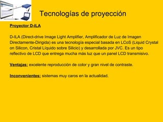 Tecnologías de proyección Proyector D-ILA   D-ILA (Direct-drive Image Light Amplifier, Amplificador de Luz de Imagen  Directamente-Dirigida) es una tecnología especial basada en LCoS (Liquid Crystal   on Silicon, Cristal Líquido sobre Silicio) y desarrollada por JVC. Es un tipo  reflectivo de LCD que entrega mucha más luz que un panel LCD transmisivo. Ventajas:  excelente reproducción de color y gran nivel de contraste.  Inconvenientes:  sistemas muy caros en la actualidad.  