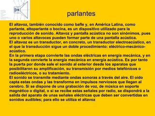 parlantes El altavoz, también conocido como bafle y, en América Latina, como  parlante, altoparlante o bocina, es un dispositivo utilizado para la  reproducción de sonido. Altavoz y pantalla acústica no son sinónimos, pues  uno o varios altavoces pueden formar parte de una pantalla acústica. El altavoz es un transductor, en concreto, un transductor electroacústico, en  el que la transducción sigue un doble procedimiento: eléctrico-mecánico- acústico. En la primera etapa convierte las ondas eléctricas en energía mecánica, y en  la segunda convierte la energía mecánica en energía acústica. Es por tanto  la puerta por donde sale el sonido al exterior desde los aparatos que  posibilitaron su amplificación, su transmisión por medios telefónicos o  radioeléctricos, o su tratamiento. El sonido se transmite mediante ondas sonoras a través del aire. El oído  capta estas ondas y las transforma en impulsos nerviosos que llegan al  cerebro. Si se dispone de una grabación de voz, de música en soporte  magnético o digital, o si se recibe estas señales por radio, se dispondrá a la  salida del aparato de unas señales eléctricas que deben ser convertidas en  sonidos audibles; para ello se utiliza el altavoz 