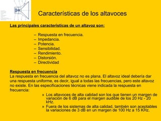 Características de los altavoces Las principales características de un altavoz son: Respuesta en frecuencia.  Impedancia.  Potencia.  Sensibilidad.  Rendimiento.  Distorsión.  Directividad Respuesta en frecuencia La respuesta en frecuencia del altavoz no es plana. El altavoz ideal debería dar  una respuesta uniforme, es decir, igual a todas las frecuencias, pero este altavoz  no existe. En las especificaciones técnicas viene indicada la respuesta en  frecuencia: Los altavoces de alta calidad son los que tienen un margen de variación de 6 dB para el margen audible de los 20 Hz - 20 kHz.  Fuera de los sistemas de alta calidad, también son aceptables la variaciones de 3 dB en un margen de 100 Hz a 15 KHz.  
