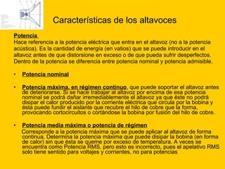 Características de los altavoces   Potencia  Hace referencia a la potencia eléctrica que entra en el altavoz (no a la potencia  acústica). Es la cantidad de energía (en vatios) que se puede introducir en el  altavoz antes de que distorsione en exceso o de que pueda sufrir desperfectos.  Dentro de la potencia se diferencia entre potencia nominal y potencia admisible. Potencia nominal   Potencia máxima, en régimen continuo , que puede soportar el altavoz antes de deteriorarse. Si se hace trabajar al altavoz por encima de esa potencia nominal se podrá dañar irremediablemente el altavoz ya que éste no podrá disipar el calor producido por la corriente eléctrica que circula por la bobina y ésta puede fundir el aislante que recubre el hilo de cobre que la forma, provocando cortocircuitos o cortándose la bobina por fusión del hilo de cobre. Potencia media máxima o potencia de régimen   Corresponde a la potencia máxima que se puede aplicar al altavoz de forma continua. Determina la potencia máxima que puede disipar la bobina (en forma de calor) sin que ésta se queme por exceso de temperatura. A veces se encuentra como Potencia RMS, pero esto es incorrecto, pues el apelativo RMS solo tiene sentido para voltajes y corrientes, no para potencias 