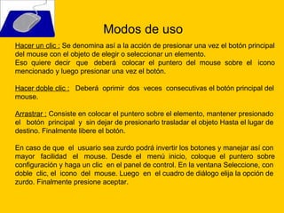 Hacer un clic :  Se denomina así a la acción de presionar una vez el botón principal del mouse con el objeto de elegir o seleccionar un elemento. Eso  quiere  decir  que  deberá  colocar  el  puntero  del  mouse  sobre  el  icono  mencionado y luego presionar una vez el botón. Hacer doble clic :   Deberá  oprimir  dos  veces  consecutivas el botón principal del mouse.  Arrastrar :  Consiste en colocar el puntero sobre el elemento, mantener presionado el  botón  principal  y  sin dejar de presionarlo trasladar el objeto Hasta el lugar de destino. Finalmente libere el botón.  En caso de que  el  usuario sea zurdo podrá invertir los botones y manejar así con mayor  facilidad  el  mouse.  Desde  el  menú  inicio,  coloque  el  puntero  sobre configuración y haga un clic  en el panel de control. En la ventana Seleccione, con doble  clic, el  icono  del  mouse. Luego  en  el cuadro de diálogo elija la opción de zurdo. Finalmente presione aceptar. Modos de uso 