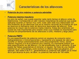 Características de los altavoces Potencia de pico máximo o potencia admisible Potencia máxima impulsiva   (un pico de señal), que puede soportar cada cierto tiempo el altavoz antes de deteriorarse. Corresponde al valor máximo instantáneo de potencia que puede aplicarse durante un tiempo muy corto. Este valor está muy relacionado con otra limitación de los altavoces que es el máximo recorrido de la bobina sin que se destruya el diafragma (esto se denomina desconado del altavoz). Esta potencia es mayor que la potencia media máxima. Estas dos anteriores son quizás las más importantes pero existen otras cuya medida es importante para conocer el comportamiento de los altavoces a corto, mediano y largo plazo. Potencia PMPO   Es una especificación de potencia común en equipos de consumo como radiograbadores o minicomponentes y representa una especie de valor pico durante un tiempo extremadamente corto (frecuentemente 10ms), dando valores mayores a la de la potencia pico máximo. Es importante aclarar que esta especificación es del altavoz y no del amplificador que lo alimenta, lo que puede dar falsas expectativas al comprar un equipo. Se trata de una medida máxima en un corto tiempo, pues aunque un altavoz diga que alcanza, por ejemplo, 200 watts P.M.P.O., generalmente su potencia real (RMS) es la mitad de lo que alcanza el pico; es decir, su potencia real seria de 100 watts. 