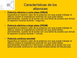 Características de los altavoces Potencia eléctrica a corto plazo (PMUS) Especifica el máximo valor de la potencia con que puede trabajar el altavoz (sobre la impedancia nominal) sin que sufra daños permanentes, cuando se le excita con una señal de prueba que simula el espectro musical durante 1 segundo.  Potencia eléctrica a largo plazo (PNOM) Especifica el máximo valor de la potencia con que puede trabajar el altavoz (sobre la impedancia nominal) sin que sufra daños permanentes, cuando se le excita con una señal de prueba que simula el espectro musical durante 1 minuto. Potencia continua senoidal   Especifica el máximo valor de la potencia con que puede trabajar el altavoz (sobre la impedancia nominal) sin que sufra daños permanentes (mecánicos o térmicos), cuando se le excita con una señal senoidal continua en una determinada banda de frecuencias. 