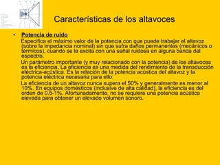 Características de los altavoces Potencia de ruido Especifica el máximo valor de la potencia con que puede trabajar el altavoz (sobre la impedancia nominal) sin que sufra daños permanentes (mecánicos o térmicos), cuando se le excita con una señal ruidosa en alguna banda del espectro. Un parámetro importante (y muy relacionado con la potencia) de los altavoces es la eficiencia. La eficiencia es una medida del rendimiento de la transducción eléctrica-acústica. Es la relación de la potencia acústica del altavoz y la potencia eléctrica necesaria para ello:  La eficiencia de un altavoz nunca supera el 50% y generalmente es menor al 10%. En equipos domésticos (inclusive de alta calidad), la eficiencia es del orden de 0.5-1%. Afortunadamente, no se requiere una potencia acústica elevada para obtener un elevado volumen sonoro. 