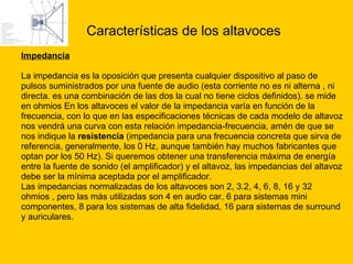 Características de los altavoces Impedancia La impedancia es la oposición que presenta cualquier dispositivo al paso de  pulsos suministrados por una fuente de audio (esta corriente no es ni alterna , ni  directa. es una combinación de las dos la cual no tiene ciclos definidos). se mide  en ohmios En los altavoces el valor de la impedancia varía en función de la  frecuencia, con lo que en las especificaciones técnicas de cada modelo de altavoz  nos vendrá una curva con esta relación impedancia-frecuencia, amén de que se  nos indique la  resistencia  (impedancia para una frecuencia concreta que sirva de  referencia, generalmente, los 0 Hz, aunque también hay muchos fabricantes que  optan por los 50 Hz). Si queremos obtener una transferencia máxima de energía  entre la fuente de sonido (el amplificador) y el altavoz, las impedancias del altavoz  debe ser la mínima aceptada por el amplificador. Las impedancias normalizadas de los altavoces son 2, 3.2, 4, 6, 8, 16 y 32  ohmios , pero las más utilizadas son 4 en audio car, 6 para sistemas mini  componentes, 8 para los sistemas de alta fidelidad, 16 para sistemas de surround  y auriculares. 