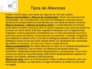 Tipos de Altavoces Existen muchos tipos, pero éstos son algunos de  los más usados. Altavoz electrostático  o  Altavoz de condensador : tienen una estructura de  condensador, con una placa fija y otra móvil (el diafragma), entre las que se  almacena la energía eléctrica suministrada por una fuente de tensión continua.  Altavoz dinámico  o  Altavoz de bobina móvil :  La señal eléctrica de entrada  actúa sobre la bobina móvil que crea un campo magnético que varía de sentido de  acuerdo con dicha señal. Este flujo magnético interactúa con un segundo flujo  magnético continuo generado normalmente por un imán permanente que forma  parte del cuerpo del altavoz, produciéndose una atracción o repulsión magnética  que desplaza la bobina móvil, y con ello el diafragma adosado a ella. Al vibrar el  diafragma mueve el aire que tiene situado frente a él, generando así variaciones  de presión en el mismo, o lo que es lo mismo, ondas sonoras.  Altavoz piezoeléctrico :  En estos altavoces el motor es un material piezoeléctrico  (poliéster o cerámica), que al recibir una diferencia de tensión entre sus  superficies metalizadas experimenta alargamientos y compresiones. Si se une a  una de sus caras un cono abocinado, éste sufrirá desplazamientos capaces de  producir una presión radiada en alta frecuencia.  Altavoz de cinta :  tiene un funcionamiento similar al altavoz dinámico, pero con  diferencias notables. La más obvia, en lugar de bobina, el núcleo es una cinta  corrugada. 