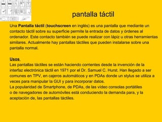 pantalla táctil Una  Pantalla táctil  ( touchscreen  en inglés) es una pantalla que mediante un  contacto táctil sobre su superficie permite la entrada de datos y órdenes al  ordenador. Este contacto también se puede realizar con lápiz u otras herramientas  similares. Actualmente hay pantallas táctiles que pueden instalarse sobre una  pantalla normal. Usos  Las pantallas táctiles se están haciendo corrientes desde la invención de la  interfaz electrónica táctil en 1971 por el Dr. Samuel C. Hurst. Han llegado a ser  comunes en TPV, en cajeros automáticos y en PDAs donde un stylus se utiliza a  veces para manipular la GUI y para incorporar datos.  La popularidad de Smartphone, de PDAs, de las vídeo consolas portátiles  o de navegadores de automóviles está conduciendo la demanda para, y la  aceptación de, las pantallas táctiles.  
