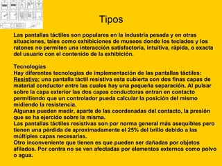 Tipos Las pantallas táctiles son populares en la industria pesada y en otras  situaciones, tales como exhibiciones de museos donde los teclados y los  ratones no permiten una interacción satisfactoria, intuitiva, rápida, o exacta  del usuario con el contenido de la exhibición. Tecnologías  Hay diferentes tecnologías de implementación de las pantallas táctiles: Resistiva:  una pantalla táctil resistiva esta cubierta con dos finas capas de  material conductor entre las cuales hay una pequeña separación. Al pulsar  sobre la capa exterior las dos capas conductoras entran en contacto  permitiendo que un controlador pueda calcular la posición del mismo  midiendo la resistencia.  Algunas pueden medir, aparte de las coordenadas del contacto, la presión  que se ha ejercido sobre la misma.  Las pantallas táctiles resistivas son por norma general más asequibles pero  tienen una pérdida de aproximadamente el 25% del brillo debido a las  múltiples capas necesarias. Otro inconveniente que tienen es que pueden ser dañadas por objetos  afilados. Por contra no se ven afectadas por elementos externos como polvo  o agua.  