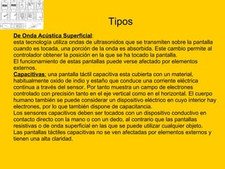 Tipos De Onda Acústica Superficial :  esta tecnología utiliza ondas de ultrasonidos que se transmiten sobre la pantalla  cuando es tocada, una porción de la onda es absorbida. Este cambio permite al  controlador obtener la posición en la que se ha tocado la pantalla.  El funcionamiento de estas pantallas puede verse afectado por elementos  externos.  Capacitivas :  una pantalla táctil capacitiva esta cubierta con un material,  habitualmente oxido de indio y estaño que conduce una corriente eléctrica  continua a través del sensor. Por tanto muestra un campo de electrones  controlado con precisión tanto en el eje vertical como en el horizontal. El cuerpo  humano también se puede considerar un dispositivo eléctrico en cuyo interior hay  electrones, por lo que también dispone de capacitancia.  Los sensores capacitivos deben ser tocados con un dispositivo conductivo en  contacto directo con la mano o con un dedo, al contrario que las pantallas  resistivas o de onda superficial en las que se puede utilizar cualquier objeto. Las pantallas táctiles capacitivas no se ven afectadas por elementos externos y  tienen una alta claridad. 