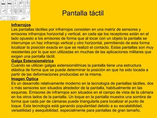 Pantalla táctil Infrarrojos   Las pantallas táctiles por infrarrojos consisten en una matriz de sensores y  emisores infrarrojos horizontal y vertical, en cada eje los receptores están en el  lado opuesto a los emisores de forma que al tocar con un objeto la pantalla se  interrumpe un haz infrarrojo vertical y otro horizontal, permitiendo de esta forma  localizar la posición exacta en que se realizó el contacto. Estas pantallas son muy  resistentes por lo que son utilizadas en muchas de las aplicaciones militares que  exigen una pantalla táctil.  Galga Extensiométrica   Cuando se utilizan galgas extensiométricas la pantalla tiene una estructura  elástica de forma que se puede determinar la posición en que ha sido tocada a  partir de las deformaciones producidas en la misma. Imagen Óptica   Es un desarrollo relativamente moderno en la tecnología de pantallas táctiles, dos  o más sensores son situados alrededor de la pantalla, habitualmente en las  esquinas. Emisores de infrarrojos son situados en el campo de vista de la cámara  en los otros lados de la pantalla. Un toque en la pantalla muestra una sombra de  forma que cada par de cámaras puede triangularla para localizar el punto de  toque. Esta tecnología está ganando popularidad debido a su escalabilidad,  versatilidad y asequibilidad, especialmente para pantallas de gran tamaño.  