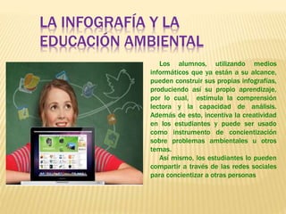 Los alumnos, utilizando medios
informáticos que ya están a su alcance,
pueden construir sus propias infografías,
produciendo así su propio aprendizaje,
por lo cual, estimula la comprensión
lectora y la capacidad de análisis.
Además de esto, incentiva la creatividad
en los estudiantes y puede ser usado
como instrumento de concientización
sobre problemas ambientales u otros
temas.
Así mismo, los estudiantes lo pueden
compartir a través de las redes sociales
para concientizar a otras personas
LA INFOGRAFÍA Y LA
EDUCACIÓN AMBIENTAL
 