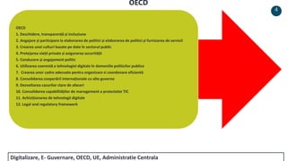 OECD
1. Deschidere, transparență și incluziune
2. Angajare și participare la elaborarea de politici și elaborarea de politici și furnizarea de servicii
3. Crearea unei culturi bazate pe date în sectorul public
4. Protejarea vieții private și asigurarea securității
5. Conducere și angajament politic
6. Utilizarea coerentă a tehnologiei digitale în domeniile politicilor publice
7. Crearea unor cadre adecvate pentru organizare si coordonare eficientă
8. Consolidarea cooperării internaționale cu alte guverne
9. Dezvoltarea cazurilor clare de afaceri
10. Consolidarea capabilităților de management a proiectelor TIC
11. Achiziționarea de tehnologii digitale
12. Legal and regulatory framework
4
OECD
Digitalizare, E- Guvernare, OECD, UE, Administratie Centrala
 