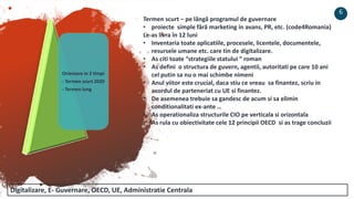 Orientare in 2 timpi
- Termen scurt 2020
- Termen lung
6
Termen scurt – pe lângă programul de guvernare
• proiecte simple fără marketing in avans, PR, etc. (code4Romania)
Le-as livra în 12 luni
• Inventaria toate aplicatiile, procesele, licentele, documentele,
resursele umane etc. care tin de digitalizare.
• As citi toate “strategiile statului “ roman
• As defini o structura de guvern, agentii, autoritati pe care 10 ani
cel putin sa nu o mai schimbe nimeni
• Anul viitor este crucial, daca stiu ce vreau sa finantez, scriu in
acordul de parteneriat cu UE si finantez.
• De asemenea trebuie sa gandesc de acum si sa elimin
conditionalitati ex-ante …
• As operationaliza structurile CIO pe verticala si orizontala
• As rula cu obiectivitate cele 12 principii OECD si as trage concluzii
Digitalizare, E- Guvernare, OECD, UE, Administratie Centrala
 