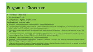 Program de Guvernare
• Securitatea Cibernetică
• Inteligența Artificială
• Competențele digitale (Digital Skills)
România Digitală - priorități în 2020
• Înființarea și operaționalizarea Autorității pentru Digitalizarea României.
• Creșterea interoperabilității ministerelor cât și interconectarea sistemelor de autentificare, pe diverse nivele de încredere
astfel încât să poată fi reutilizată orice modalitate de conectare.
• Continuarea programelor aflate în desfășurare (Cloud guvernamental, e-Sanătate, e-Guvernare, e-Educație, RO-Net, RO-
Net 2, etc.);
• Lansarea licitației pentru licențele 5G, respectând condițiile memorandumului pentru combaterea riscurilor de securitate
cibernetică generate de furnizorii 5G, semnat în 20.08.2019, la Washington D.C.
• Aducerea la zi a strategiei de securitate cibernetică a României.
• Pregătirea și implementarea unei platforme electronice „Diaspora ” cu scopul unei mai bune comunicări cetățenii români
din străinătate și atragerii lor acasă.
• Inițierea unui proiect de Lege pentru impunerea obligației tuturor instituțiilor administrației centrale să accepte generalizat
depunerea online a tuturor formularelor, cererilor și declarațiilor.
 