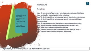 In conditiile de azi
as fi avut o
orientare in doi
timpi :
- Timp scurt 6- 9
luni
- Timp lung –
mandat complet
7
TERMEN LUNG
As rezolva :
Lipsa de guvernanta/ guvernare corecta a proceselor de digitalizare
Lipsa unui cadru legislativ adecvat si actualizat
Lipsa de decizie politica/ tehnica cu privire la identitatea electronica
Lipsa de decizie politica/ tehnica cu privire la interoperabilitate,
interconectare
Lipsa de standarde privind digitalizarea, securitatea cibernetica.
Lipsa politici publice management de program, proiect, etc.
Lipsa programe crestere competente digitale
Lipsa corelare planuri scolarizare cu oferta din piata de munca
Lipsa comunicare cu industria digitala domestica
Digitalizare, E- Guvernare, OECD, UE, Administratie Centrala
 