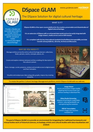 DSpace GLAM
The DSpace Solution for digital cultural heritage
WHAT IS IT?
WHY DO YOU NEED IT?
To create the perfect Cultural Heritage Management platform, enrich DSpace-GLAMwith ouradd-ons
DSpace-GLAMis afree open-sourceplatformforthecreation,preservationand disseminationof
DigitalCulturalHeritage.
It is an extension ofDSpacewith an enhanced data modelandcan beeasily integratedwith
imageviewers, mediaservers and an OCRmodule.
It is compliant with thekey internationalstandardsthatfacilitateinteroperability and data
transferamong Galleries, Libraries, ArchivesandMuseums.
Manageentitiesacrossthe entirecultural heritagedomain: collections,
fonds, persons, events, concepts, places, etc.
Createand explorerelations betweenentities enabling full description of
thecultural context.
Visualizeand analyzeyour data using grids, graphs, maps or by creating
networks.
Store, manage, curate,preserve, analyzeand provideaccess todigitalassets
and theirmetadata.
ImageViewer
Access and visualize imagesrapidly,
adapting themtoany screen size
without needing to download files
Video/Audio Streaming
Adaptivestreaming for audio/video
content, reducing bandwidth use
and optimizing theresolution
OCR & Transcription
Convert imagesinto machine-
readabletext
Provides a flexible and
extensible data model to
managerelevant
metadata standardsand
specific conceptual
models
to contextualizedigital
culturalheritage.
The goal of DSpace-GLAM is to provide an environment forintegrating the traditional hermeneuticand
interpretative work of historical sciences, archeology, artisticand cultural studies with datavisualization and
analysis
www.4science.com
 