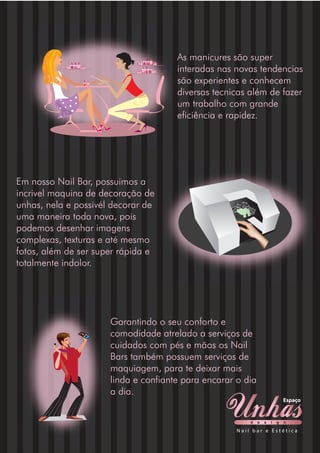 As manicures são super
interadas nas novas tendencias
são experientes e conhecem
diversas tecnicas além de fazer
um trabalho com grande
eficiência e rapidez.
Em nosso Nail Bar, possuimos a
incrivel maquina de decoração de
unhas, nela e possivél decorar de
uma maneira toda nova, pois
podemos desenhar imagens
complexas, texturas e até mesmo
fotos, além de ser super rápida e
totalmente indolor.
Garantindo o seu conforto e
comodidade atrelado a serviços de
cuidados com pés e mãos os Nail
Bars também possuem serviços de
maquiagem, para te deixar mais
linda e confiante para encarar o dia
a dia.
d e s i g n
Espaço
N a i l b a r e E s t é t i c a
 
