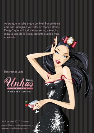 Agora que ja sabe o que um Nail Bar combine
com suas amigas e vá visitar o “Espaço Unhas
Design” que terá todos esses serviços e muito
mais, é saia de lá linda, radiante e ainda mais
confiante.
Esperamos você
d e s i g n
Espaço
N a i l b a r e E s t é t i c a
Av. 9 de abril 2017, Cubatão
www.espacounhasdesign.com.br
contato@espacounhasdesign.com.br
 